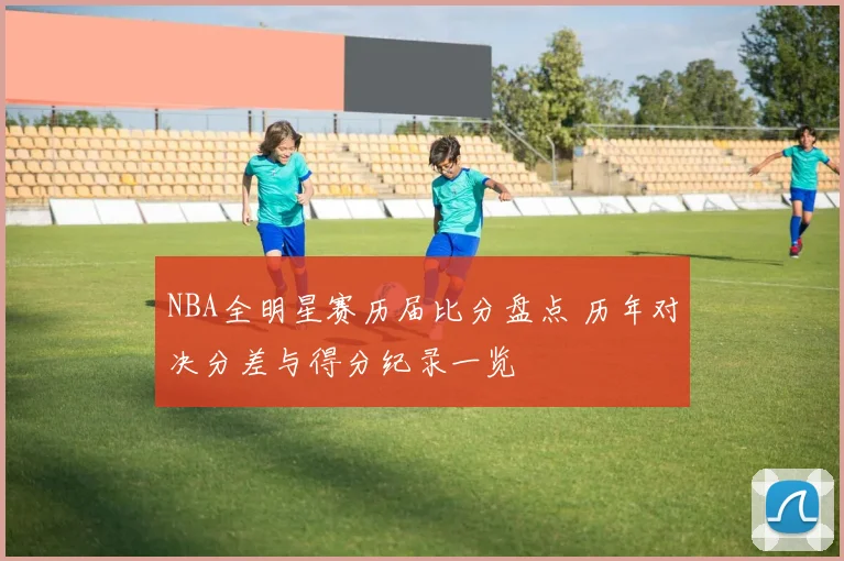 NBA全明星赛历届比分盘点 历年对决分差与得分纪录一览